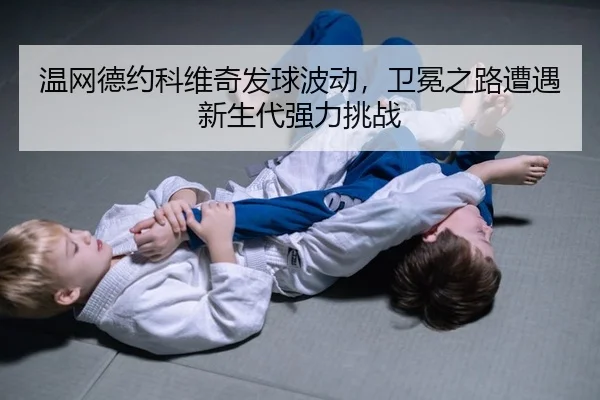 温网德约科维奇发球波动，卫冕之路遭遇新生代强力挑战